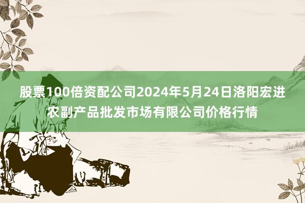 股票100倍资配公司2024年5月24日洛阳宏进农副产品批发