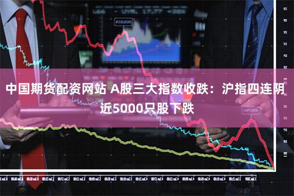 中国期货配资网站 A股三大指数收跌：沪指四连阴 近5000只股下跌