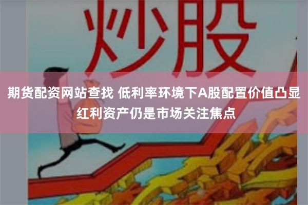 期货配资网站查找 低利率环境下A股配置价值凸显 红利资产仍是市场关注焦点