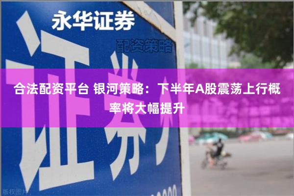 合法配资平台 银河策略：下半年A股震荡上行概率将大幅提升