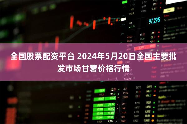 全国股票配资平台 2024年5月20日全国主要批发市场甘薯价格行情