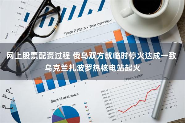 网上股票配资过程 俄乌双方就临时停火达成一致 乌克兰扎波罗热核电站起火