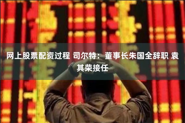 网上股票配资过程 司尔特：董事长朱国全辞职 袁其荣接任