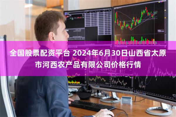 全国股票配资平台 2024年6月30日山西省太原市河西农产品有限公司价格行情